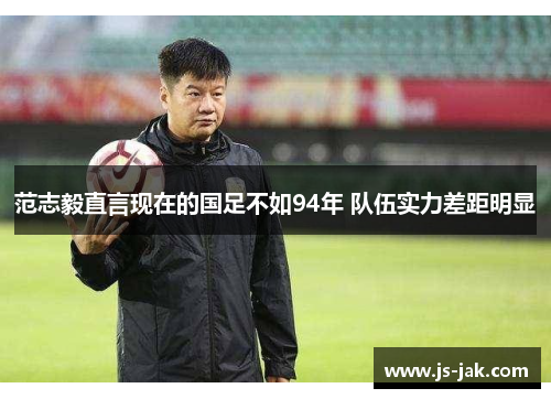 范志毅直言现在的国足不如94年 队伍实力差距明显