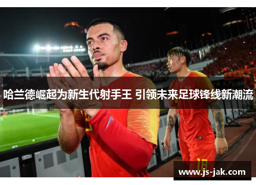 哈兰德崛起为新生代射手王 引领未来足球锋线新潮流