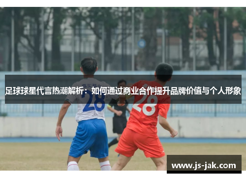 足球球星代言热潮解析：如何通过商业合作提升品牌价值与个人形象