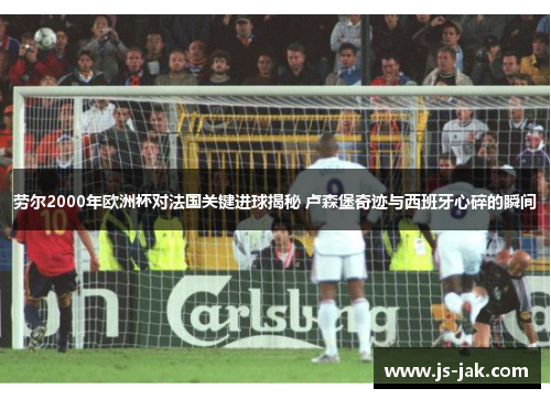 劳尔2000年欧洲杯对法国关键进球揭秘 卢森堡奇迹与西班牙心碎的瞬间