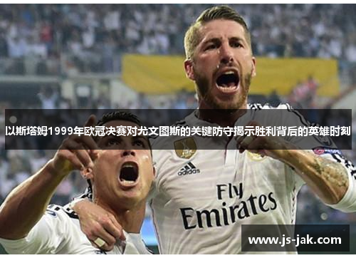 以斯塔姆1999年欧冠决赛对尤文图斯的关键防守揭示胜利背后的英雄时刻
