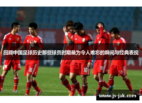 回顾中国足球历史那些球员时期最为令人难忘的瞬间与经典表现