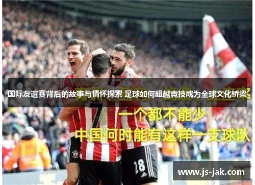 国际友谊赛背后的故事与情怀探索 足球如何超越竞技成为全球文化桥梁