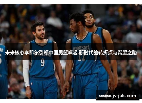 未来核心李凯尔引领中国男篮崛起 新时代的转折点与希望之路