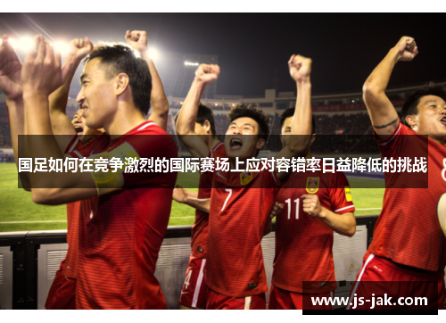 国足如何在竞争激烈的国际赛场上应对容错率日益降低的挑战