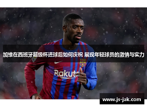 加维在西班牙超级杯进球后如何庆祝 展现年轻球员的激情与实力