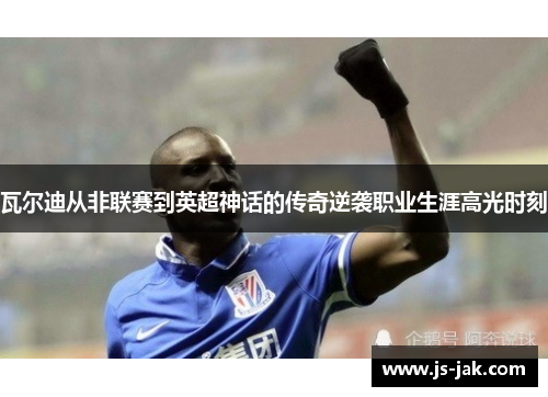 瓦尔迪从非联赛到英超神话的传奇逆袭职业生涯高光时刻