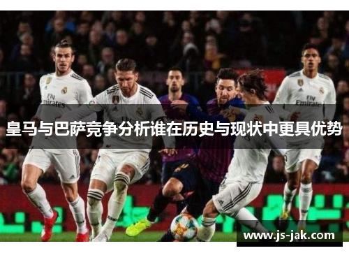 皇马与巴萨竞争分析谁在历史与现状中更具优势