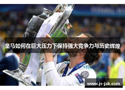 皇马如何在巨大压力下保持强大竞争力与历史辉煌