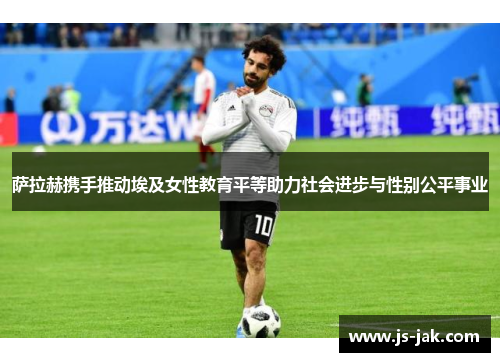 萨拉赫携手推动埃及女性教育平等助力社会进步与性别公平事业 萨拉赫携手推动埃及女性教育平等助力社会进步与性别公平事业