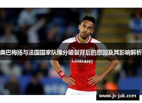 奥巴梅扬与法国国家队缘分破裂背后的原因及其影响解析